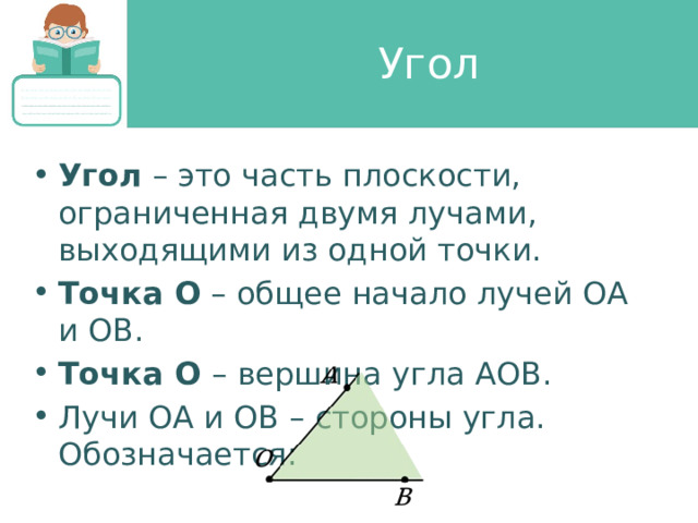 Угол Угол – это часть плоскости, ограниченная двумя лучами, выходящими из одной точки. Точка О – общее начало лучей ОА и ОB. Точка О – вершина угла АОB. Лучи ОА и ОB – стороны угла. Обозначается: 