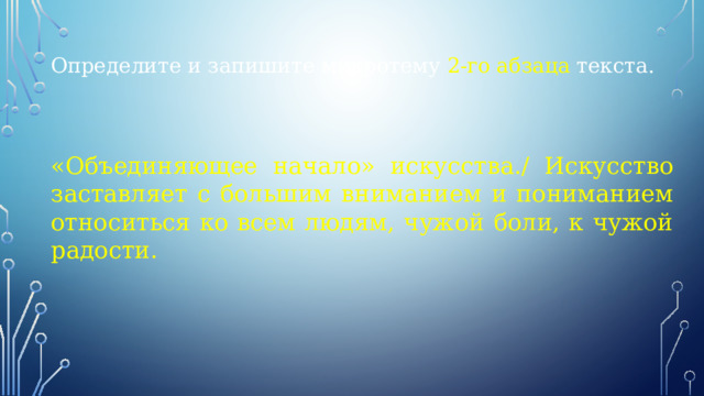 Определите и запишите микротему 2-го абзаца текста. «Объединяющее начало» искусства./ Искусство заставляет с большим вниманием и пониманием относиться ко всем людям, чужой боли, к чужой радости. 