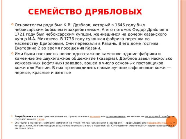 Семейство Дрябловых Основателем рода был К.В. Дряблов, который в 1646 году был чебоксарским бобылем и захребетником. А его потомок Федор Дряблов в 1721 году был чебоксарским купцом, женившимся на дочери казанского купца И.А. Михляева. В 1736 году суконная фабрика перешла по наследству Дрябловым. Они переехали в Казань. В его доме гостила Екатерина 2 во время посещения Казани.   Ими были построены новое одноэтажное каменное здание фабрики и каменное же двухэтажное общежитие (казарма). Дряблов завел несколько кожевенных (юфтяных) заводов, вошел в число основных поставщиков кожи для России. В них производились самые лучшие сафьяновые кожи — черные, красные и желтые Захребетники  — категория населения на, принадлежали к  вольным  или  гулящим людям , не несшим ни  государевой службы , ни государственного  тягла . Они были в основном наёмными рабочими на чужих тяглах, связанными с хозяевами —  крестьянами  или  посадскими людьми , у которых жили, личным уговором, и возможно отвечали за часть повинностей. С улучшением жизненной ситуации переводились в тягловые люди. 