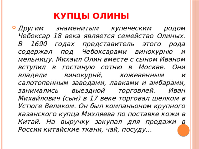 Купцы ОЛИНЫ Другим знаменитым купеческим родом Чебоксар 18 века является семейство Олиных. В 1690 годах представитель этого рода содержал под Чебоксарами винокурню и мельницу. Михаил Олин вместе с сыном Иваном вступил в гостиную сотню в Москве. Они владели винокурнй, кожевенным и салотопенным заводами, лавками и амбарами, занимались выездной торговлей. Иван Михайлович (сын) в 17 веке торговал шелком в Устюге Великом. Он был компаньоном крупного казанского купца Михляева по поставке кожи в Китай. На выручку закупал для продажи в России китайские ткани, чай, посуду… 