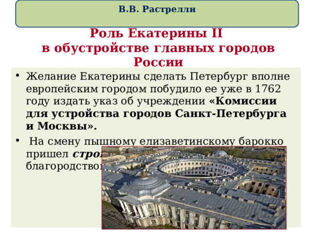  В.В. Растрелли   Роль Екатерины II   в обустройстве главных городов России Желание Екатерины сделать Петербург вполне европейским городом побудило ее уже в 1762 году издать указ об учреждении «Комиссии для устройства городов Санкт-Петербурга и Москвы».  На смену пышному елизаветинскому барокко пришел строгий классицизм со сдержанным благородством и величием форм. 