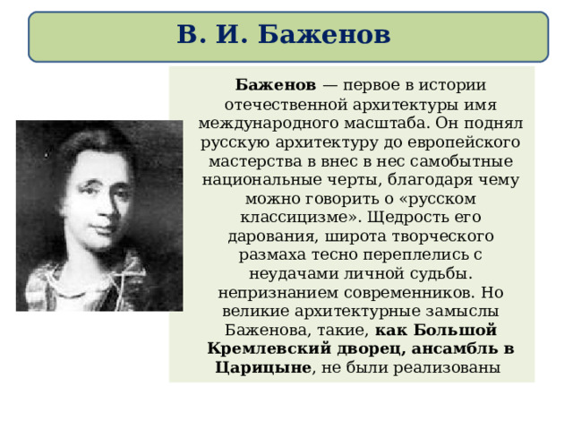 В. И. Баженов   Баженов — первое в истории отечественной архитектуры имя международного масштаба. Он поднял русскую архитектуру до европейского мастерства в внес в нес самобытные национальные черты, благодаря чему можно говорить о «русском классицизме». Щедрость его дарования, широта творческого размаха тесно переплелись с неудачами личной судьбы. непризнанием современников. Но великие архитектурные замыслы Баженова, такие, как Большой Кремлевский дворец, ансамбль в Царицыне , не были реализованы 