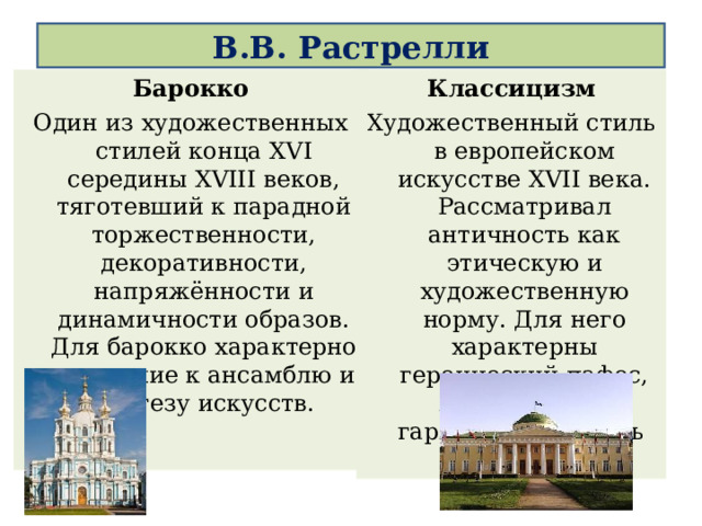 В.В. Растрелли   Барокко Один из художественных стилей конца XVI середины XVIII веков, тяготевший к парадной торжественности, декоративности, напряжённости и динамичности образов. Для барокко характерно тяготение к ансамблю и синтезу искусств. Классицизм Художественный стиль в европейском искусстве XVII века. Рассматривал античность как этическую и художественную норму. Для него характерны героический пафос, пластическая гармония и ясность 