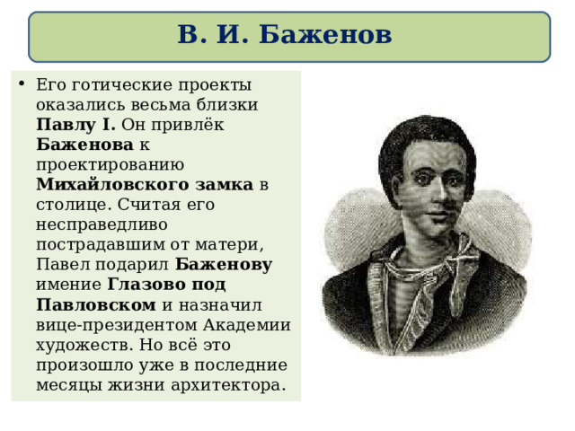 В. И. Баженов Его готические проекты оказались весьма близки Павлу I. Он привлёк Баженова к проектированию Михайловского замка в столице. Считая его несправедливо пострадавшим от матери, Павел подарил Баженову имение Глазово под Павловском и назначил вице-президентом Академии художеств. Но всё это произошло уже в последние месяцы жизни архитектора. 