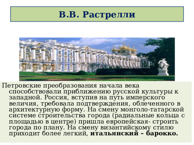  В.В. Растрелли   Петровские преобразования начала века способствовали приближению русской культуры к западной. Россия, вступив на путь имперского величия, требовала подтверждения, облеченного в архитектурную форму. На смену монголо-татарской системе строительства города (радиальные кольца с площадью в центре) пришла европейская- строить города по плану. На смену византийскому стилю приходит более легкий, итальянский – барокко. 