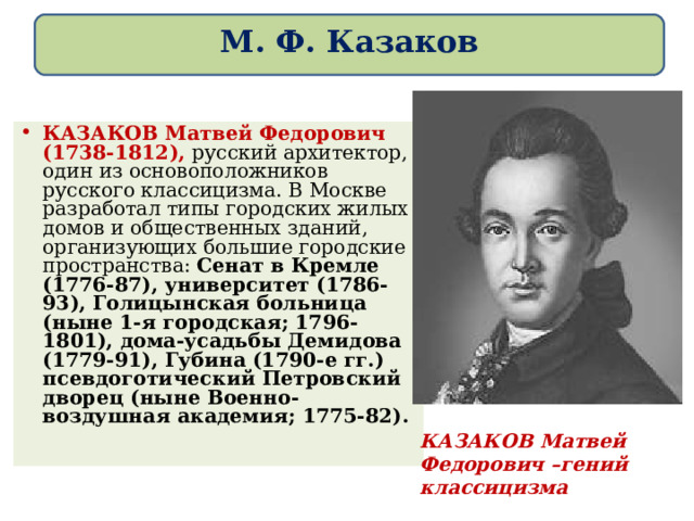 М. Ф. Казаков КАЗАКОВ Матвей Федорович (1738-1812), русский архитектор, один из основоположников русского классицизма. В Москве разработал типы городских жилых домов и общественных зданий, организующих большие городские пространства: Сенат в Кремле (1776-87), университет (1786-93), Голицынская больница (ныне 1-я городская; 1796-1801), дома-усадьбы Демидова (1779-91), Губина (1790-е гг.) псевдоготический Петровский дворец (ныне Военно-воздушная академия; 1775-82).  КАЗАКОВ Матвей Федорович –гений классицизма 