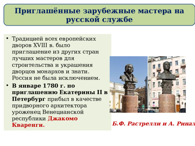 Приглашённые зарубежные мастера на русской службе Традицией всех европейских дворов XVIII в. было приглашение из других стран лучших мастеров для строительства и украшения дворцов монархов и знати. Россия не была исключением. В январе 1780 г. по приглашению Екатерины II в Петербург прибыл в качестве придворного архитектора уроженец Венецианской республики Джакомо Кваренги. Б.Ф. Растрелли и А. Ринальди 
