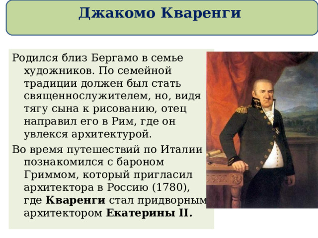 Джакомо Кваренги Родился близ Бергамо в семье художников. По семейной традиции должен был стать священнослужителем, но, видя тягу сына к рисованию, отец направил его в Рим, где он увлекся архитектурой. Во время путешествий по Италии познакомился с бароном Гриммом, который пригласил архитектора в Россию (1780), где Кваренги стал придворным архитектором Екатерины II. 