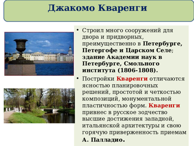 Джакомо Кваренги Строил много сооружений для двора и придворных, преимущественно в Петербурге, Петергофе и Царском Селе ; здание Академии наук в Петербурге, Смольного института (1806-1808). Постройки Кваренги отличаются ясностью планировочных решений, простотой и четкостью композиций, монументальной пластичностью форм. Кваренги привнес в русское зодчество высшие достижения западной, итальянской архитектуры и свою горячую приверженность приемам А. Палладио .  