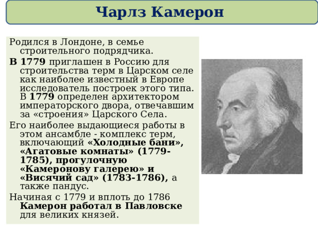 Чарлз Камерон Родился в Лондоне, в семье строительного подрядчика.  В 1779 приглашен в Россию для строительства терм в Царском селе как наиболее известный в Европе исследователь построек этого типа. В 1779 определен архитектором императорского двора, отвечавшим за «строения» Царского Села. Его наиболее выдающиеся работы в этом ансамбле - комплекс терм, включающий «Холодные бани», «Агатовые комнаты» (1779-1785), прогулочную «Камеронову галерею» и «Висячий сад» (1783-1786), а также пандус. Начиная с 1779 и вплоть до 1786 Камерон работал в Павловске для великих князей. 