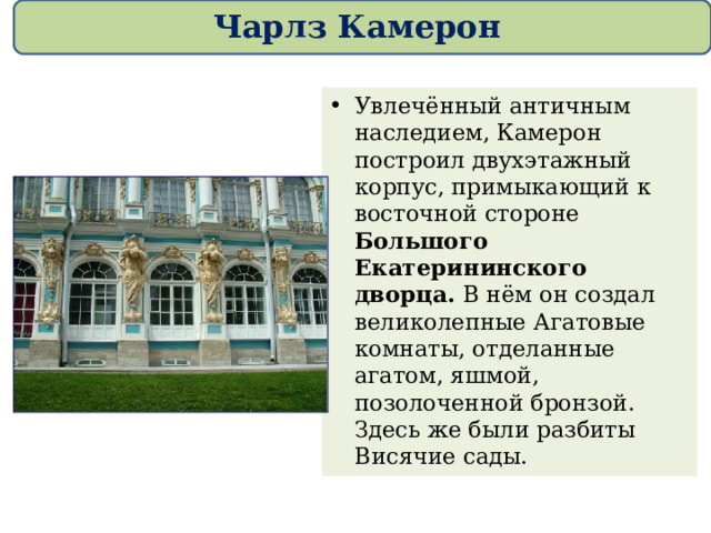 Чарлз Камерон Увлечённый античным наследием, Камерон построил двухэтажный корпус, примыкающий к восточной стороне Большого Екатерининского дворца. В нём он создал великолепные Агатовые комнаты, отделанные агатом, яшмой, позолоченной бронзой. Здесь же были разбиты Висячие сады.  