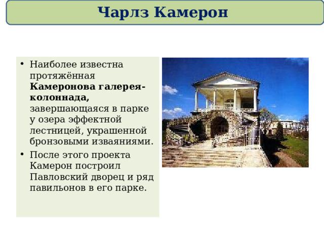 Чарлз Камерон Наиболее известна протяжённая Камеронова галерея-колоннада, завершающаяся в парке у озера эффектной лестницей, украшенной бронзовыми изваяниями. После этого проекта Камерон построил Павловский дворец и ряд павильонов в его парке.  