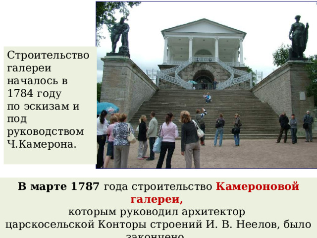 Строительство галереи началось в 1784 году по эскизам и под руководством Ч.Камерона. В марте 1787 года строительство Камероновой галереи, которым руководил архитектор царскосельской Конторы строений И. В. Неелов, было закончено. 