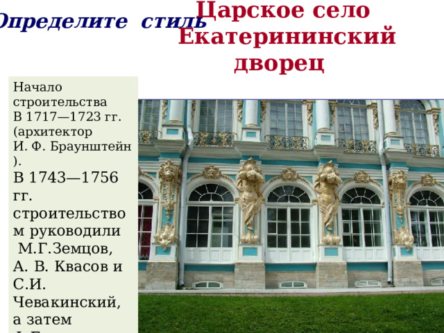 Определите стиль  Царское село  Екатерининский дворец   Начало строительства В 1717—1723 гг. (архитектор И. Ф. Браунштейн). В 1743—1756 гг. строительством руководили  М.Г.Земцов, А. В. Квасов и С.И. Чевакинский, а затем Ф.Б. Растрелли. 