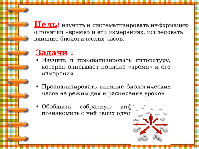 Цель : изучить и систематизировать информацию о понятии «время» и его измерениях, исследовать влияние биологических часов. Задачи : Изучить и проанализировать литературу, которая описывает понятие «время» и его измерения. Проанализировать влияние биологических часов на режим дня и расписание уроков. Обобщить собранную информацию и познакомить с ней своих одноклассников.   