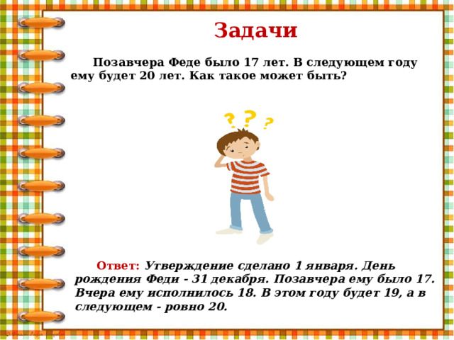 Задачи Позавчера Феде было 17 лет. В следующем году ему будет 20 лет. Как такое может быть? Ответ: Утверждение сделано 1 января. День рождения Феди - 31 декабря. Позавчера ему было 17. Вчера ему исполнилось 18. В этом году будет 19, а в следующем - ровно 20. 
