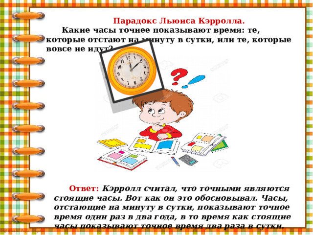 Парадокс Льюиса Кэрролла. Какие часы точнее показывают время: те, которые отстают на минуту в сутки, или те, которые вовсе не идут? Ответ:  Кэрролл считал, что точными являются стоящие часы. Вот как он это обосновывал. Часы, отстающие на минуту в сутки, показывают точное время один раз в два года, в то время как стоящие часы показывают точное время два раза в сутки. 