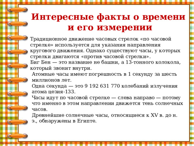 Интересные факты о времени  и его измерении Традиционное движение часовых стрелок «по часовой стрелке» используется для указания направления кругового движения. Однако существуют часы, у которых стрелки двигаются «против часовой стрелки». Биг Бен — это название не башни, а 13-тонного колокола, который звонит внутри. Атомные часы имеют погрешность в 1 секунду за шесть миллионов лет. Одна секунда — это 9 192 631 770 колебаний излучения атома цезия-133. Часы идут по часовой стрелке — слева направо — потому что именно в этом направлении движется тень солнечных часов. Древнейшие солнечные часы, относящиеся к XV в. до н. э., обнаружены в Египте. 