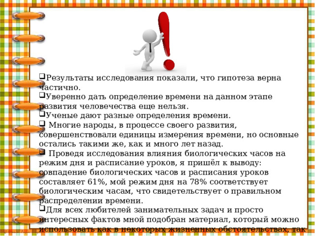 Результаты исследования показали, что гипотеза верна частично. Уверенно дать определение времени на данном этапе развития человечества еще нельзя. Ученые дают разные определения времени.  Многие народы, в процессе своего развития, совершенствовали единицы измерения времени, но основные остались такими же, как и много лет назад.  Проведя исследования влияния биологических часов на режим дня и расписание уроков, я пришёл к выводу: совпадение биологических часов и расписания уроков составляет 61%, мой режим дня на 78% соответствует биологическим часам, что свидетельствует о правильном распределении времени. Для всех любителей занимательных задач и просто интересных фактов мной подобран материал, который можно использовать как в некоторых жизненных обстоятельствах, так и на уроках. 