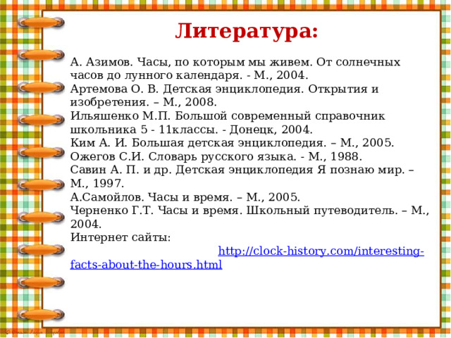  Литература:  А. Азимов. Часы, по которым мы живем. От солнечных часов до лунного календаря. - М., 2004. Артемова О. В. Детская энциклопедия. Открытия и изобретения. – М., 2008. Ильяшенко М.П. Большой современный справочник школьника 5 - 11классы. - Донецк, 2004. Ким А. И. Большая детская энциклопедия. – М., 2005. Ожегов С.И. Словарь русского языка. - М., 1988. Савин А. П. и др. Детская энциклопедия Я познаю мир. – М., 1997. А.Самойлов. Часы и время. – М., 2005. Черненко Г.Т. Часы и время. Школьный путеводитель. – М., 2004. Интернет сайты: http :// clock - history . com / interesting - facts - about - the - hours . html 