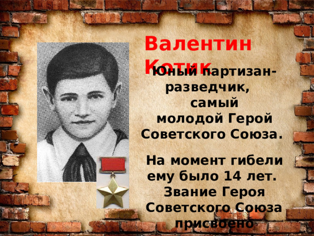 Валентин Котик Юный партизан-разведчик, самый молодой Герой Советского Союза.  На момент гибели ему было 14 лет. Звание Героя Советского Союза присвоено посмертно. 