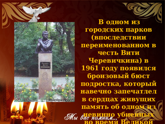   В одном из городских парков (впоследствии переименованном в честь Вити Черевичкина) в 1961 году появился бронзовый бюст подростка, который навечно запечатлел в сердцах живущих память об одном из невинно убиенных во время Великой Отечественной войны. 