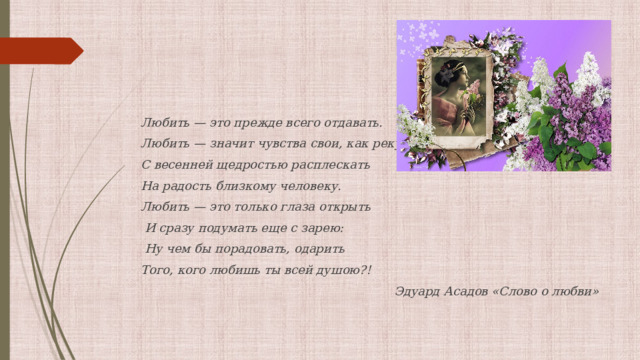 Любить — это прежде всего отдавать. Любить — значит чувства свои, как реку, С весенней щедростью расплескать На радость близкому человеку. Любить — это только глаза открыть  И сразу подумать еще с зарею:  Ну чем бы порадовать, одарить Того, кого любишь ты всей душою?! Эдуард Асадов «Слово о любви» 