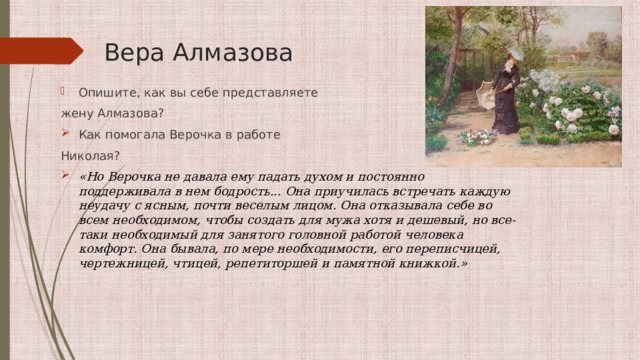 Вера Алмазова Опишите, как вы себе представляете жену Алмазова? Как помогала Верочка в работе Николая? «Но Верочка не давала ему падать духом и постоянно поддерживала в нем бодрость... Она приучилась встречать каждую неудачу с ясным, почти веселым лицом. Она отказывала себе во всем необходимом, чтобы создать для мужа хотя и дешевый, но все-таки необходимый для занятого головной работой человека комфорт. Она бывала, по мере необходимости, его переписчицей, чертежницей, чтицей, репетиторшей и памятной книжкой.» 