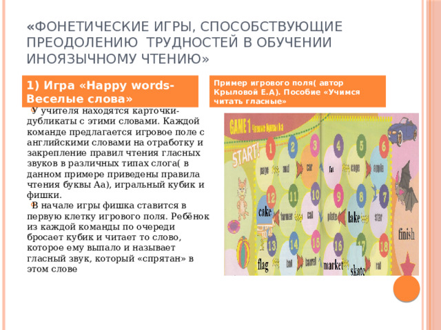 « Фонетические игры, способствующие преодолению трудностей в обучении иноязычному чтению»  1) Игра «Happy words- Веселые слова» Пример игрового поля( автор Крыловой Е.А). Пособие «Учимся читать гласные» У учителя находятся карточки-дубликаты с этими словами. Каждой команде предлагается игровое поле с английскими словами на отработку и закрепление правил чтения гласных звуков в различных типах слога( в данном примере приведены правила чтения буквы Аа), игральный кубик и фишки. В начале игры фишка ставится в первую клетку игрового поля. Ребёнок из каждой команды по очереди бросает кубик и читает то слово, которое ему выпало и называет гласный звук, который «спрятан» в этом слове 