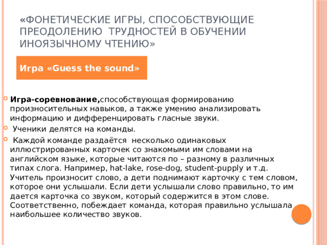 « Фонетические игры, способствующие преодолению трудностей в обучении иноязычному чтению»  Игра «Guess the sound» Игра-соревнование, способствующая формированию произносительных навыков, а также умению анализировать информацию и дифференцировать гласные звуки.  Ученики делятся на команды.  Каждой команде раздаётся несколько одинаковых иллюстрированных карточек со знакомыми им словами на английском языке, которые читаются по – разному в различных типах слога. Например, hat-lake, rose-dog, student-pupply и т.д. Учитель произносит слово, а дети поднимают карточку с тем словом, которое они услышали. Если дети услышали слово правильно, то им дается карточка со звуком, который содержится в этом слове. Соответственно, побеждает команда, которая правильно услышала наибольшее количество звуков. 