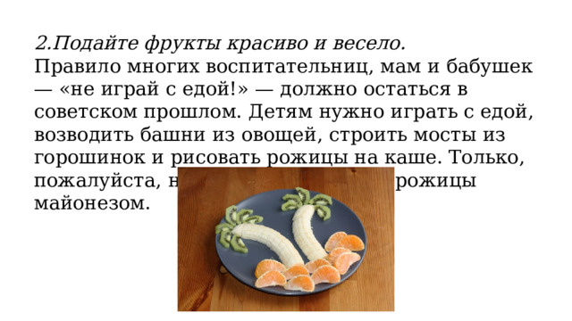 2.Подайте фрукты красиво и весело. Правило многих воспитательниц, мам и бабушек — «не играй с едой!» — должно остаться в советском прошлом. Детям нужно играть с едой, возводить башни из овощей, строить мосты из горошинок и рисовать рожицы на каше. Только, пожалуйста, не рисуйте на овощах рожицы майонезом. 