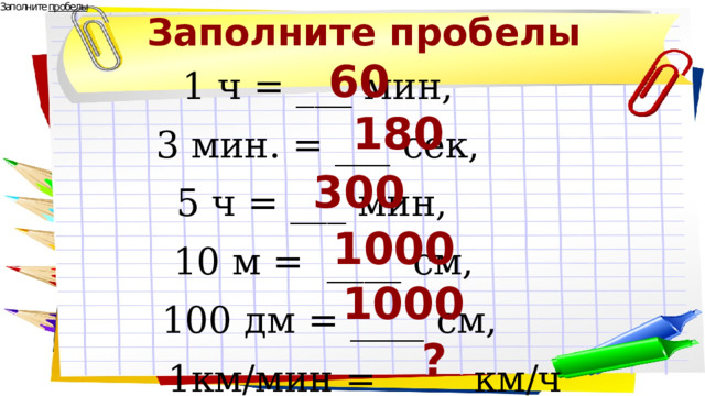 Заполните пробелы 60 1 ч = ___ мин, 3 мин. = ___ сек, 5 ч = ___ мин,  10 м = ____ см, 100 дм = ____ см,  1км/мин = ____ км/ч 180 300 1000 1000 ? 