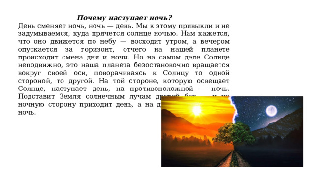 Почему наступает ночь? День сменяет ночь, ночь — день. Мы к этому привыкли и не задумываемся, куда прячется солнце ночью. Нам кажется, что оно движется по небу — восходит утром, а вечером опускается за горизонт, отчего на нашей планете происходит смена дня и ночи. Но на самом деле Солнце неподвижно, это наша планета безостановочно вращается вокруг своей оси, поворачиваясь к Солнцу то одной стороной, то другой. На той стороне, которую освещает Солнце, наступает день, на противоположной — ночь. Подставит Земля солнечным лучам другой бок — и на ночную сторону приходит день, а на дневную опускается ночь. 