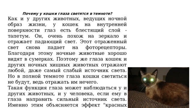Почему у кошки глаза светятся в темноте? Как и у других животных, ведущих ночной образ жизни, у кошек на внутренней поверхности глаз есть блестящий слой - тапетум. Он, очень похож на зеркало и отражает падающий свет. Этот отраженный свет снова падает на фоторецепторы. Благодаря этому ночные животные хорошо видят в сумерках. Поэтому же глаза кошек и других ночных хищных животных отражают любой, даже самый слабый источник света. Но в полной темноте глаза кошки светиться не будут, ведь отражать им нечего. Такая функция глаза может наблюдаться у и других животных, и у человека, если ему в глаза направить сильный источник света. Именно этим объясняется эффект 