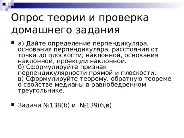 Опрос теории и проверка домашнего задания а) Дайте определение перпендикуляра, основания перпендикуляра, расстояния от точки до плоскости, наклонной, основания наклонной, проекции наклонной.  б) Сформулируйте признак перпендикулярности прямой и плоскости.  в) Сформулируйте теорему, обратную теореме о свойстве медианы в равнобедренном треугольнике.   Задачи №138(б) и №139(б,в)   