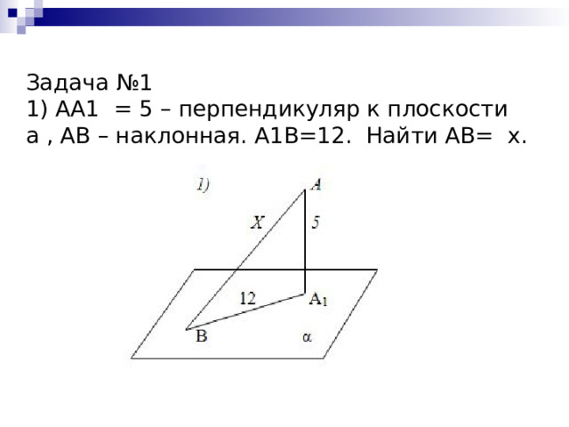   Задача №1  1) АА1 = 5 – перпендикуляр к плоскости а , АВ – наклонная. А1В=12. Найти АВ= х.   