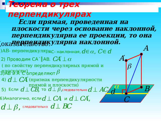 Теорема о трех перпендикулярах  Если прямая, проведенная на плоскости через основание наклонной, перпендикулярна ее проекции, то она перпендикулярна наклонной.  Доказательство: 1)АВ- перпендикуляр, АС- наклонная, 2) Проводим СА ´║ АВ. ( по свойству перпендикулярных прямой и плоскости) 3)АВ и А ´ С определяют (признак перпендикулярности прямой и плоскости) 4) 5) Если то следовательно и 6)Аналогично , если следовательно 