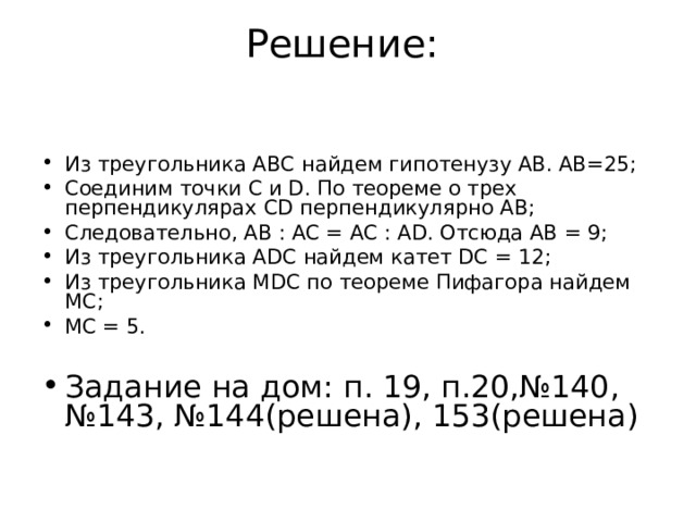 Решение:   Из треугольника АВС найдем гипотенузу АВ. АВ=25; Соединим точки С и D. По теореме о трех перпендикулярах CD перпендикулярно AB; Следовательно, AB : AC = AC : AD. Отсюда AВ = 9; Из треугольника ADC найдем катет DC = 12; Из треугольника MDC по теореме Пифагора найдем МС; MC = 5.  Задание на дом: п. 19, п.20,№140, №143, №144(решена), 153(решена) 