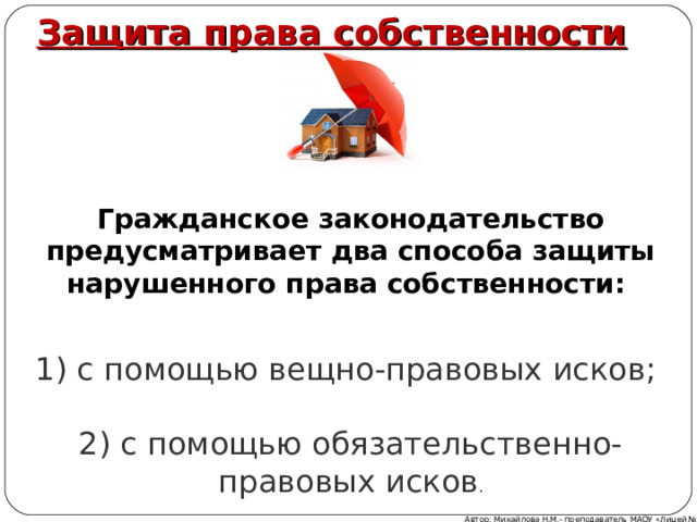 Защита права собственности  Гражданское законодательство предусматривает два способа защиты нарушенного права собственности:   1) с помощью вещно-правовых исков;   2) с помощью обязательственно-правовых исков . Автор: Михайлова Н.М.- преподаватель МАОУ «Лицей № 21» 