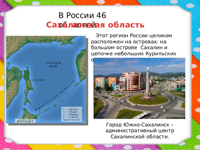 В России 46 областей. Сахалинская область  Этот регион России целиком расположен на островах: на большом острове Сахалин и цепочке небольших Курильских островов. Город Южно-Сахалинск – административный центр Сахалинской области. 