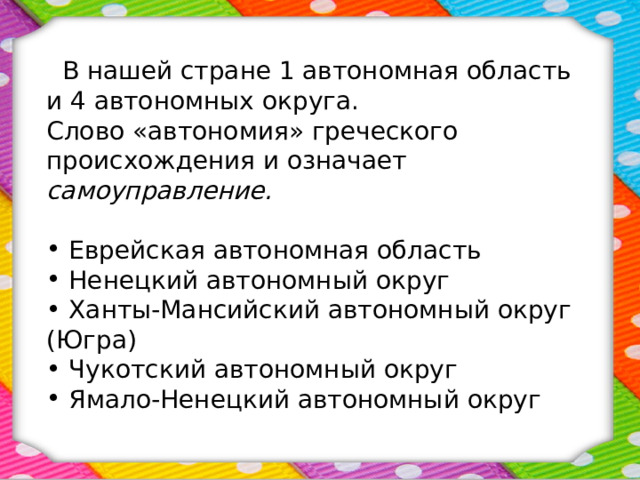  В нашей стране 1 автономная область и 4 автономных округа. Слово «автономия» греческого происхождения и означает самоуправление.  Еврейская автономная область  Ненецкий автономный округ  Ханты-Мансийский автономный округ (Югра)  Чукотский автономный округ  Ямало-Ненецкий автономный округ   