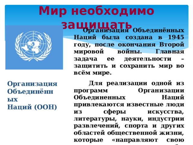 Мир необходимо защищать  Организация Объединённых Наций была создана в 1945 году, после окончания Второй мировой войны. Главная задача ее деятельности – защитить и сохранить мир во всём мире.  Для реализации одной из программ Организации Объединенных Наций привлекаются известные люди из сферы искусства, литературы, науки, индустрии развлечений, спорта и других областей общественной жизни, которые «направляют свою энергию на то, чтобы стимулировать людей на борьбу за более мирную жизнь на планете». Организация Объединённых Наций (ООН) 