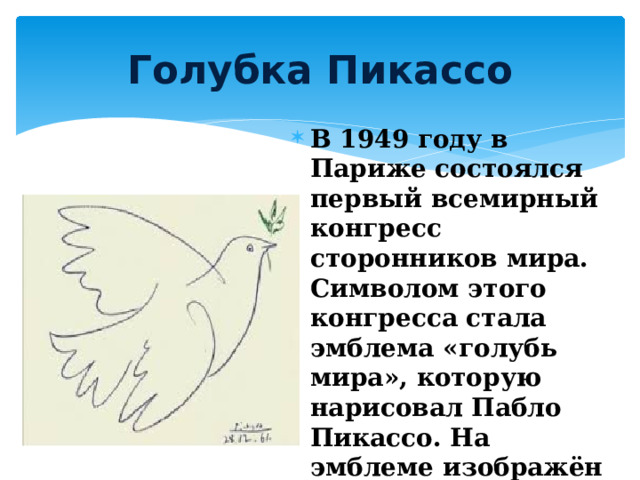 Голубка Пикассо В 1949 году в Париже состоялся первый всемирный конгресс сторонников мира. Символом этого конгресса стала эмблема «голубь мира», которую нарисовал Пабло Пикассо. На эмблеме изображён белый голубь, несущий в клюве оливковую ветвь. 