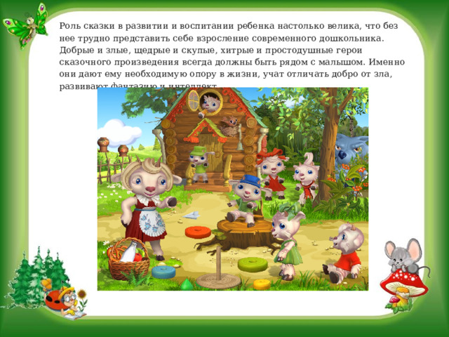 Роль сказки в развитии и воспитании ребенка настолько велика, что без нее трудно представить себе взросление современного дошкольника. Добрые и злые, щедрые и скупые, хитрые и простодушные герои сказочного произведения всегда должны быть рядом с малышом. Именно они дают ему необходимую опору в жизни, учат отличать добро от зла, развивают фантазию и интеллект. 