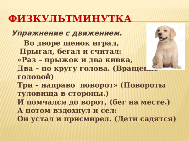 Физкультминутка Упражнение с движением.  Во дворе щенок играл,   Прыгал, бегал и считал:   «Раз – прыжок и два кивка,   Два – по кругу голова. (Вращение головой)  Три – направо поворот» (Повороты туловища в стороны.)  И помчался до ворот, (бег на месте.)  А потом вздохнул и сел:   Он устал и присмирел. (Дети садятся) 