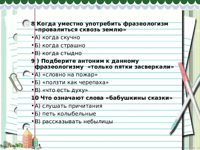 8 Когда уместно употребить фразеологизм «провалиться сквозь землю» А) когда скучно Б) когда страшно В) когда стыдно 9 ) Подберите антоним к данному фразеологизму «только пятки засверкали» А) «словно на пожар» Б) «ползти как черепаха» В) «что есть духу» 10 Что означают слова «бабушкины сказки» А) слушать причитания Б) петь колыбельные В) рассказывать небылицы 