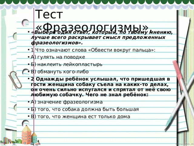 Тест «Фразеологизмы». «Выбери один ответ, который, по твоему мнению, лучше всего раскрывает смысл предложенных фразеологизмов». 1 Что означают слова «Обвести вокруг пальца»: А) гулять на поводке Б) наклеить лейкопластырь В) обмануть кого-либо 2 Однажды ребёнок услышал, что пришедшая в гости женщина собаку съела на каких-то делах, он очень сильно испугался и спрятал от неё свою любимую собачку. Чего не знал ребёнок: А) значение фразеологизма Б) того, что собака должна быть большая В) того, что женщина ест только дома 