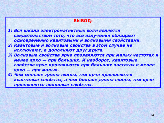ВЫВОД:  Вся шкала электромагнитных волн является свидетельством того, что все излучения обладают одновременно квантовыми и волновыми свойствами. Квантовые и волновые свойства в этом случае не исключают, а дополняют друг друга. Волновые свойства ярче проявляются при малых частотах и менее ярко — при больших. И наоборот, квантовые свойства ярче проявляются при больших частотах и менее ярко — при малых. Чем меньше длина волны, тем ярче проявляются квантовые свойства, а чем больше длина волны, тем ярче проявляются волновые свойства.  