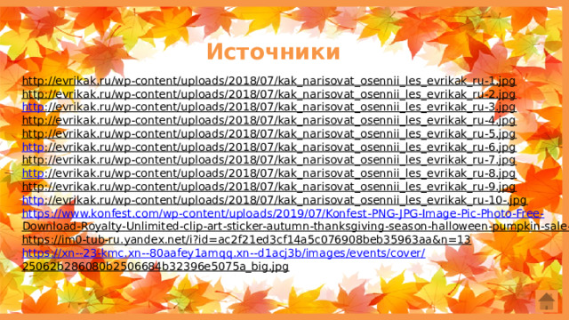 Источники http://evrikak.ru/wp-content/uploads/2018/07/kak_narisovat_osennii_les_evrikak_ru-1.jpg  http://evrikak.ru/wp-content/uploads/2018/07/kak_narisovat_osennii_les_evrikak_ru-2.jpg  http ://evrikak.ru/wp-content/uploads/2018/07/kak_narisovat_osennii_les_evrikak_ru-3.jpg  http://evrikak.ru/wp-content/uploads/2018/07/kak_narisovat_osennii_les_evrikak_ru-4.jpg  http://evrikak.ru/wp-content/uploads/2018/07/kak_narisovat_osennii_les_evrikak_ru-5.jpg  http ://evrikak.ru/wp-content/uploads/2018/07/kak_narisovat_osennii_les_evrikak_ru-6.jpg  http://evrikak.ru/wp-content/uploads/2018/07/kak_narisovat_osennii_les_evrikak_ru-7.jpg  http ://evrikak.ru/wp-content/uploads/2018/07/kak_narisovat_osennii_les_evrikak_ru-8.jpg  http://evrikak.ru/wp-content/uploads/2018/07/kak_narisovat_osennii_les_evrikak_ru-9.jpg  http ://evrikak.ru/wp-content/uploads/2018/07/kak_narisovat_osennii_les_evrikak_ru-10-.jpg  https:// www.konfest.com/wp-content/uploads/2019/07/Konfest-PNG-JPG-Image-Pic-Photo-Free- Download-Royalty-Unlimited-clip-art-sticker-autumn-thanksgiving-season-halloween-pumpkin-sale-76.png  https://im0-tub-ru.yandex.net/i?id=ac2f21ed3cf14a5c076908beb35963aa&n=13  https://xn--23-kmc.xn--80aafey1amqq.xn--d1acj3b/images/events/cover/ 25062b286080b2506684b32396e5075a_big.jpg  