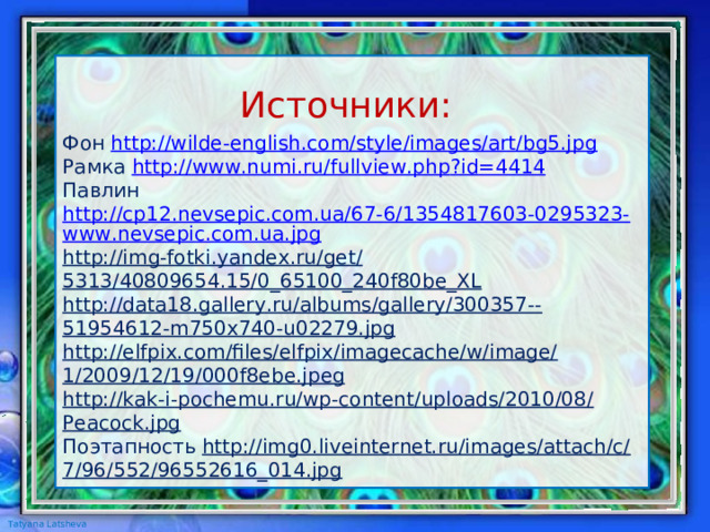 Фон http://wilde-english.com/style/images/art/bg5.jpg Рамка http :// www . numi . ru / fullview . php ? id =4414 Павлин http://cp12.nevsepic.com.ua/67-6/1354817603-0295323-www.nevsepic.com.ua.jpg http://img-fotki.yandex.ru/get/5313/40809654.15/0_65100_240f80be_XL http://data18.gallery.ru/albums/gallery/300357--51954612-m750x740-u02279.jpg http://elfpix.com/files/elfpix/imagecache/w/image/1/2009/12/19/000f8ebe.jpeg http://kak-i-pochemu.ru/wp-content/uploads/2010/08/Peacock.jpg Поэтапность http://img0.liveinternet.ru/images/attach/c/7/96/552/96552616_014.jpg Источники: 